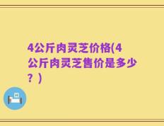 4公斤肉灵芝价格(4公斤肉灵芝售价是多少？)