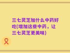 三七灵芝加什么中药好吃(增加这些中药，让三七灵芝更美味)