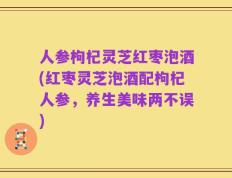 人参枸杞灵芝红枣泡酒(红枣灵芝泡酒配枸杞人参，养生美味两不误)
