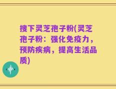 搜下灵芝孢子粉(灵芝孢子粉：强化免疫力，预防疾病，提高生活品质)