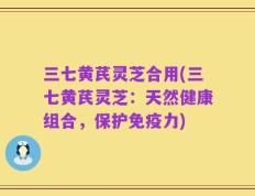 三七黄芪灵芝合用(三七黄芪灵芝：天然健康组合，保护免疫力)