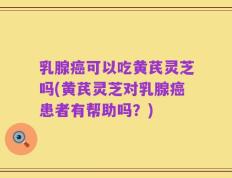乳腺癌可以吃黄芪灵芝吗(黄芪灵芝对乳腺癌患者有帮助吗？)
