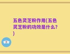 五色灵芝粉作用(五色灵芝粉的功效是什么？)