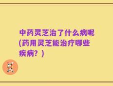 中药灵芝治了什么病呢(药用灵芝能治疗哪些疾病？)