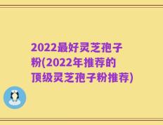 2022最好灵芝孢子粉(2022年推荐的顶级灵芝孢子粉推荐)