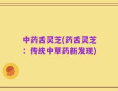 中药舌灵芝(药舌灵芝：传统中草药新发现)