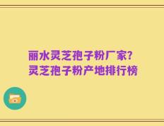 丽水灵芝孢子粉厂家？灵芝孢子粉产地排行榜