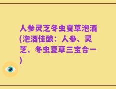 人参灵芝冬虫夏草泡酒(泡酒佳酿：人参、灵芝、冬虫夏草三宝合一)