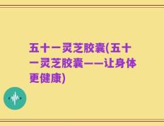 五十一灵芝胶囊(五十一灵芝胶囊——让身体更健康)