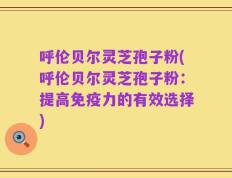 呼伦贝尔灵芝孢子粉(呼伦贝尔灵芝孢子粉：提高免疫力的有效选择)