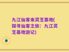 九江仙客来灵芝基地(探寻仙客之旅：九江灵芝基地游记)