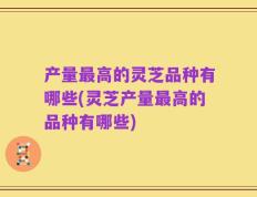 产量最高的灵芝品种有哪些(灵芝产量最高的品种有哪些)