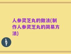 人参灵芝丸的做法(制作人参灵芝丸的简易方法)
