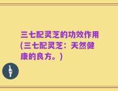 三七配灵芝的功效作用(三七配灵芝：天然健康的良方。)