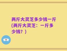 两斤大灵芝多少钱一斤(两斤大灵芝：一斤多少钱？)