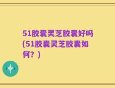 51胶囊灵芝胶囊好吗(51胶囊灵芝胶囊如何？)