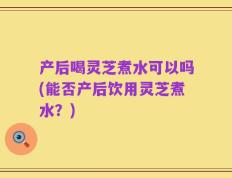 产后喝灵芝煮水可以吗(能否产后饮用灵芝煮水？)