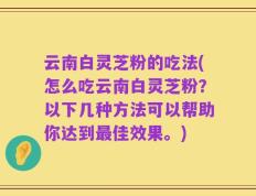 云南白灵芝粉的吃法(怎么吃云南白灵芝粉？以下几种方法可以帮助你达到最佳效果。)