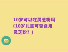10岁可以吃灵芝粉吗(10岁儿童可否食用灵芝粉？)