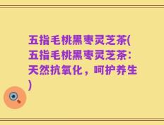 五指毛桃黑枣灵芝茶(五指毛桃黑枣灵芝茶：天然抗氧化，呵护养生)
