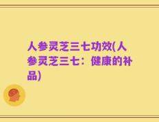 人参灵芝三七功效(人参灵芝三七：健康的补品)