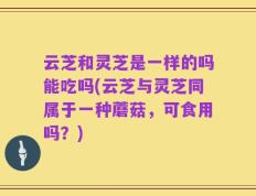云芝和灵芝是一样的吗能吃吗(云芝与灵芝同属于一种蘑菇，可食用吗？)