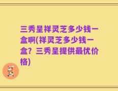 三秀呈祥灵芝多少钱一盒啊(祥灵芝多少钱一盒？三秀呈提供最优价格)