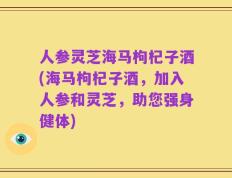 人参灵芝海马枸杞子酒(海马枸杞子酒，加入人参和灵芝，助您强身健体)