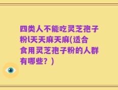 四类人不能吃灵芝孢子粉l天天麻天麻(适合食用灵芝孢子粉的人群有哪些？)