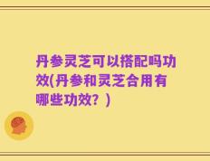 丹参灵芝可以搭配吗功效(丹参和灵芝合用有哪些功效？)