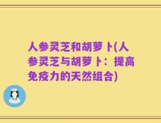 人参灵芝和胡萝卜(人参灵芝与胡萝卜：提高免疫力的天然组合)