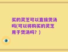 买的灵芝可以直接煲汤吗(可以将购买的灵芝用于煲汤吗？)