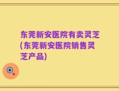 东莞新安医院有卖灵芝(东莞新安医院销售灵芝产品)