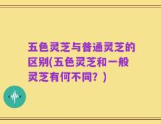 五色灵芝与普通灵芝的区别(五色灵芝和一般灵芝有何不同？)