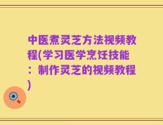 中医煮灵芝方法视频教程(学习医学烹饪技能：制作灵芝的视频教程)