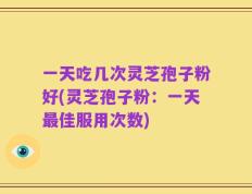 一天吃几次灵芝孢子粉好(灵芝孢子粉：一天最佳服用次数)