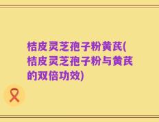 桔皮灵芝孢子粉黄芪(桔皮灵芝孢子粉与黄芪的双倍功效)