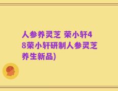 人参养灵芝 荣小轩48荣小轩研制人参灵芝养生新品)