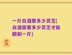 一斤白酒要多少灵芝(白酒需要多少灵芝才能酿制一斤)