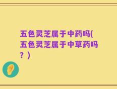 五色灵芝属于中药吗(五色灵芝属于中草药吗？)