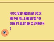 400度的眼睛是灵芝眼吗(能让眼睛变400度的真的是灵芝眼吗)
