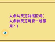 人参与灵芝能搭配吗(人参和灵芝可否一起服用？)