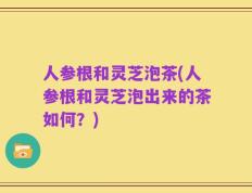 人参根和灵芝泡茶(人参根和灵芝泡出来的茶如何？)