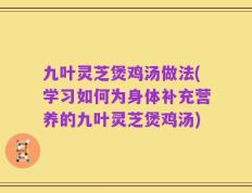 九叶灵芝煲鸡汤做法(学习如何为身体补充营养的九叶灵芝煲鸡汤)