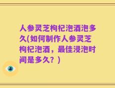 人参灵芝枸杞泡酒泡多久(如何制作人参灵芝枸杞泡酒，最佳浸泡时间是多久？)