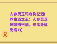 人参灵芝玛咖枸杞酒(养生酒之王：人参灵芝玛咖枸杞酒，提高身体免疫力)