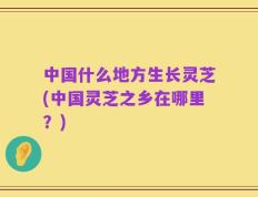 中国什么地方生长灵芝(中国灵芝之乡在哪里？)