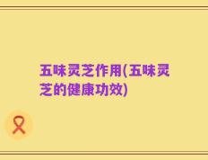 五味灵芝作用(五味灵芝的健康功效)