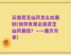 云南灵芝山药怎么吃最好(如何食用云南灵芝山药最佳？——偏方分享)