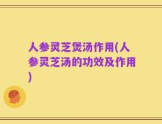 人参灵芝煲汤作用(人参灵芝汤的功效及作用)